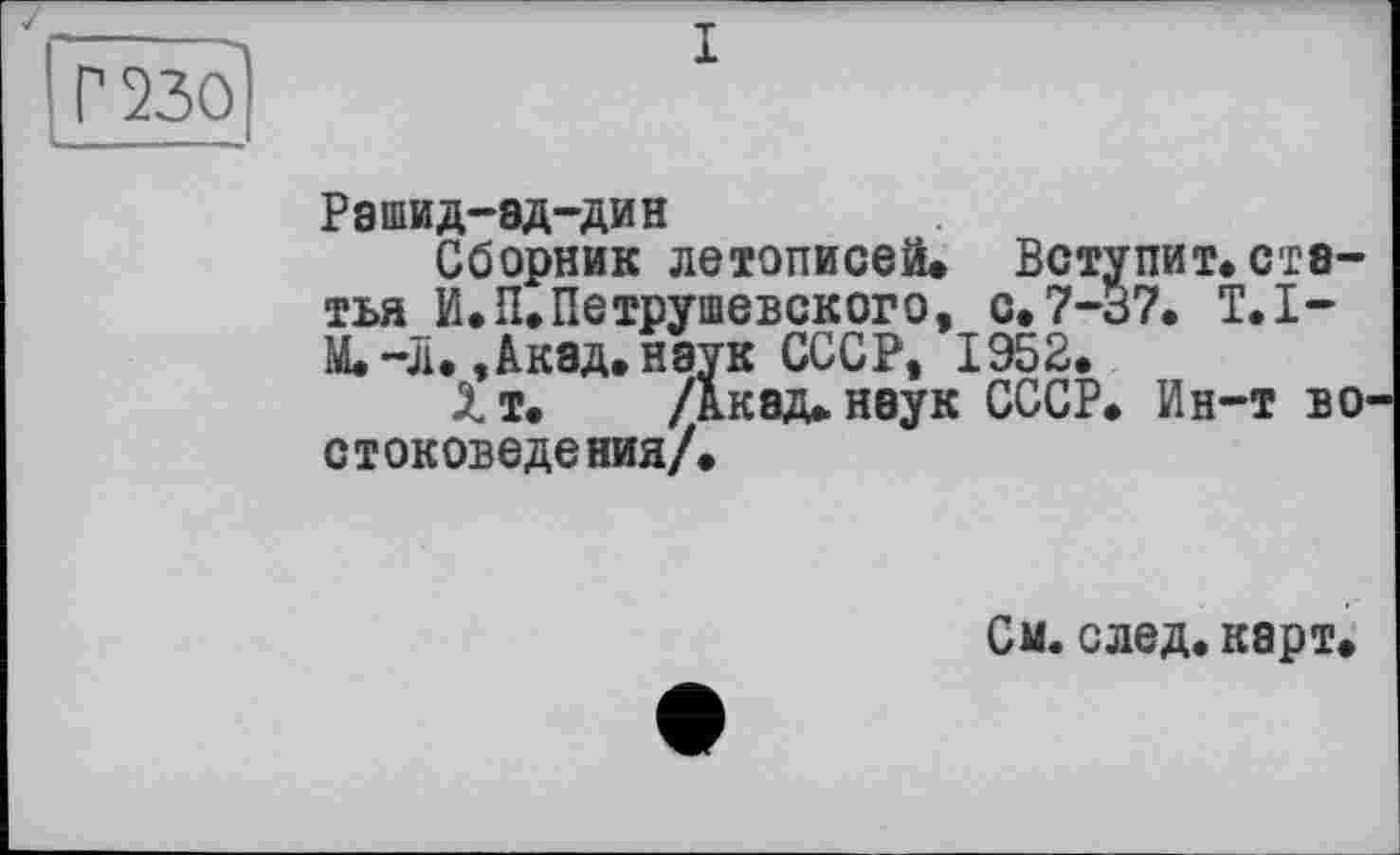 ﻿Г 230
Рашид-эд-дин
Сборник летописей. Вступит.статья И.П.Петрушевского, с. 7-37. T.I-М.-л., Акад, наук СССР, 1952.
Хт. /Акад, наук СССР. Ин-т во стоковедения/.
См. след. карт.